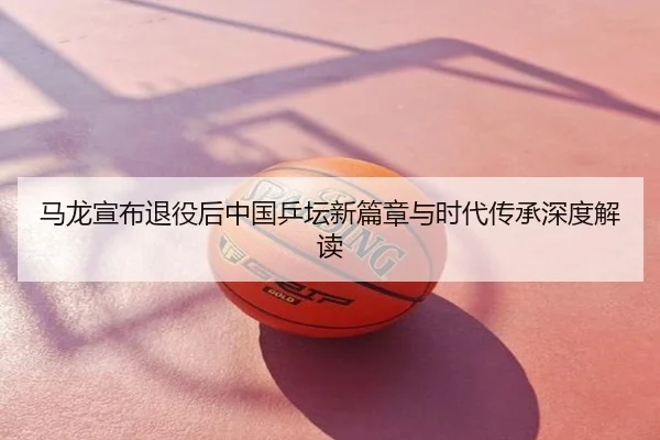 马龙宣布退役后中国乒坛新篇章与时代传承深度解读