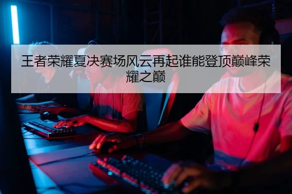 王者荣耀夏决赛场风云再起谁能登顶巅峰荣耀之巅