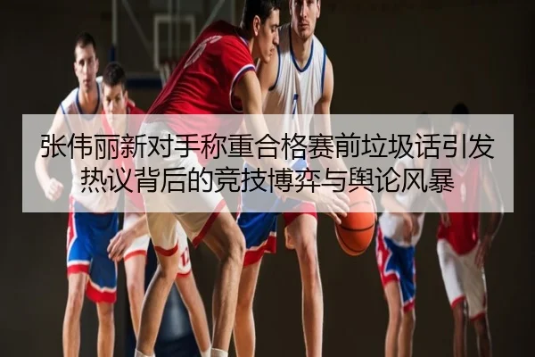 张伟丽新对手称重合格赛前垃圾话引发热议背后的竞技博弈与舆论风暴