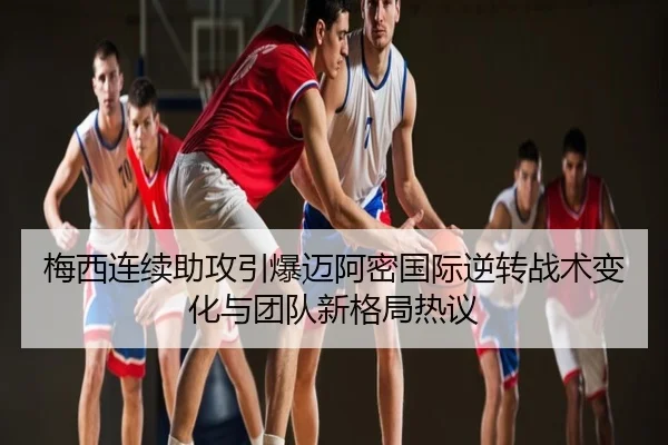 梅西连续助攻引爆迈阿密国际逆转战术变化与团队新格局热议