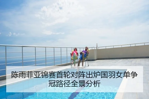 陈雨菲亚锦赛首轮对阵出炉国羽女单争冠路径全景分析