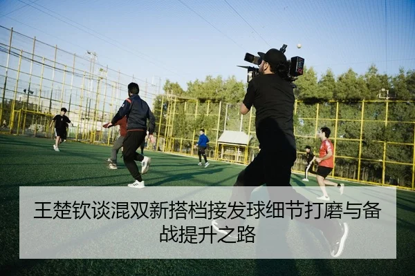 王楚钦谈混双新搭档接发球细节打磨与备战提升之路