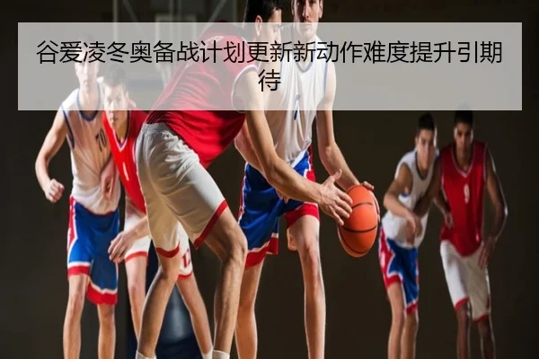 谷爱凌冬奥备战计划更新新动作难度提升引期待