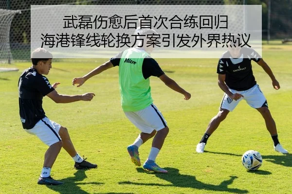 武磊伤愈后首次合练回归 海港锋线轮换方案引发外界热议