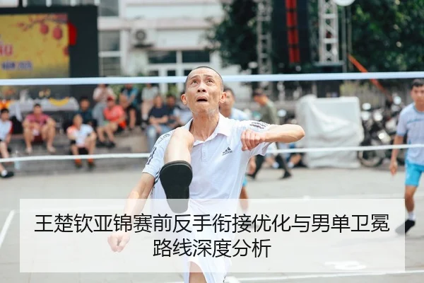 王楚钦亚锦赛前反手衔接优化与男单卫冕路线深度分析